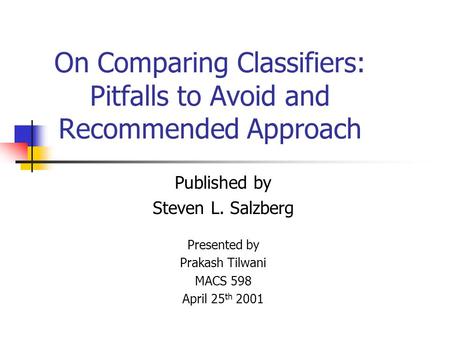 On Comparing Classifiers: Pitfalls to Avoid and Recommended Approach Published by Steven L. Salzberg Presented by Prakash Tilwani MACS 598 April 25 th.