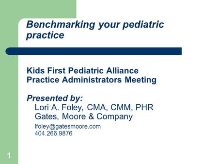 1 Benchmarking your pediatric practice Kids First Pediatric Alliance Practice Administrators Meeting Presented by: Lori A. Foley, CMA, CMM, PHR Gates,
