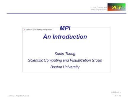 Linux Clusters and Tiled Display Walls July 30 - August 01, 2002 MPI Basics 1 of 43 MPI An Introduction Kadin Tseng Scientific Computing and Visualization.