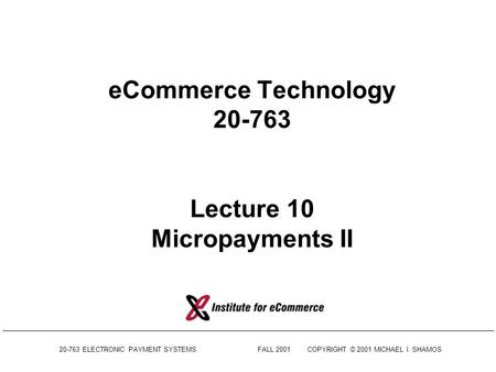 20-763 ELECTRONIC PAYMENT SYSTEMSFALL 2001COPYRIGHT © 2001 MICHAEL I. SHAMOS eCommerce Technology 20-763 Lecture 10 Micropayments II.