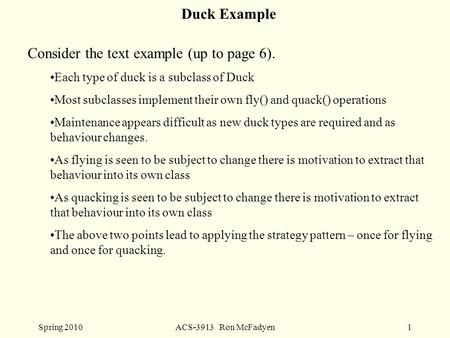 Spring 2010ACS-3913 Ron McFadyen1 Duck Example Consider the text example (up to page 6). Each type of duck is a subclass of Duck Most subclasses implement.