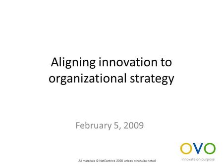 Aligning innovation to organizational strategy February 5, 2009 All materials © NetCentrics 2008 unless otherwise noted.