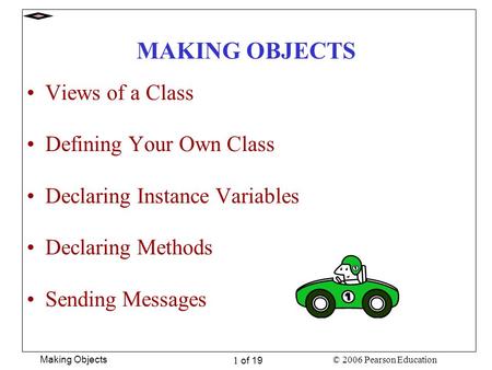 © 2006 Pearson Education Making Objects 1 of 19 MAKING OBJECTS Views of a Class Defining Your Own Class Declaring Instance Variables Declaring Methods.