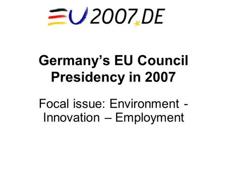 Germany’s EU Council Presidency in 2007 Focal issue: Environment - Innovation – Employment.