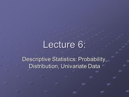 Lecture 6: Descriptive Statistics: Probability, Distribution, Univariate Data.