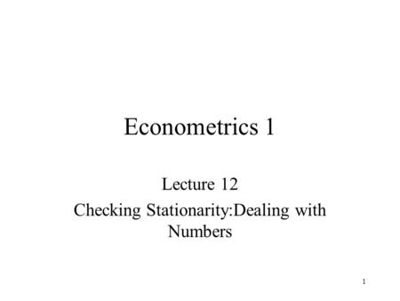 1 Econometrics 1 Lecture 12 Checking Stationarity:Dealing with Numbers.