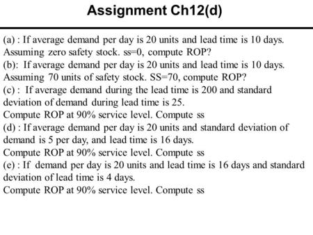 (a) : If average demand per day is 20 units and lead time is 10 days. Assuming zero safety stock. ss=0, compute ROP? (b): If average demand per day is.