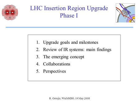 R. Ostojic, WAMSDO, 19 May 2008 LHC Insertion Region Upgrade Phase I 1.Upgrade goals and milestones 2.Review of IR systems: main findings 3.The emerging.