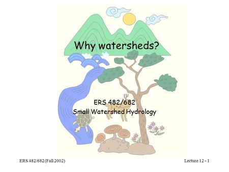 Lecture 12 - 1 ERS 482/682 (Fall 2002) Why watersheds? ERS 482/682 Small Watershed Hydrology.