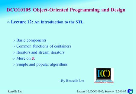 Rossella Lau Lecture 12, DCO10105, Semester B,2004-5 DCO10105 Object-Oriented Programming and Design  Lecture 12: An Introduction to the STL  Basic.