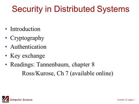 Computer Science Lecture 22, page 1 Security in Distributed Systems Introduction Cryptography Authentication Key exchange Readings: Tannenbaum, chapter.