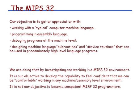 The MIPS 32 Our objective is to get an appreciation with: working with a “typical” computer machine language. programming in assembly language. debuging.