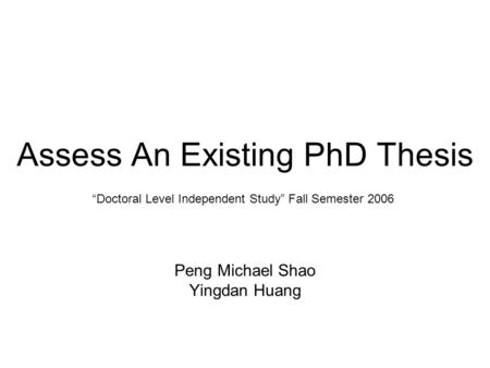 “Doctoral Level Independent Study” Fall Semester 2006 Assess An Existing PhD Thesis Peng Michael Shao Yingdan Huang.