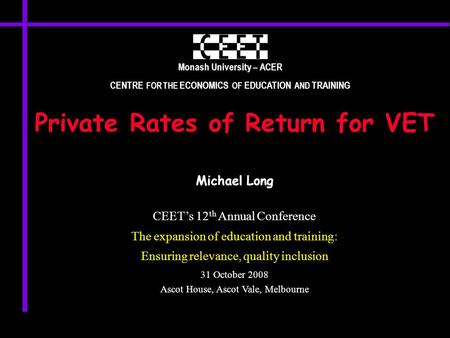 Monash University – ACER CENTRE FOR THE ECONOMICS OF EDUCATION AND TRAINING Private Rates of Return for VET Michael Long CEET’s 12 th Annual Conference.