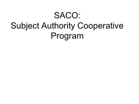 SACO: Subject Authority Cooperative Program. What is SACO?  A component of the Program for Cooperative Cataloging (PCC)  A means for libraries to propose:
