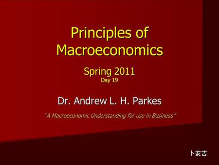 Principles of Macroeconomics Spring 2011 Day 19 Dr. Andrew L. H. Parkes “A Macroeconomic Understanding for use in Business” 卜安吉.