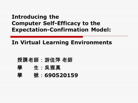 Introducing the Computer Self-Efficacy to the Expectation-Confirmation Model: In Virtual Learning Environments 授課老師：游佳萍 老師 學 生：吳雅真 學 號： 690520159.