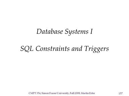 CMPT 354, Simon Fraser University, Fall 2008, Martin Ester 157 Database Systems I SQL Constraints and Triggers.