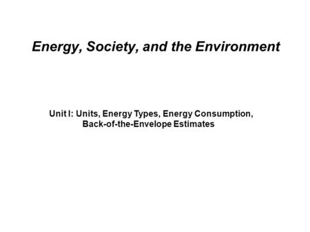 Energy, Society, and the Environment Unit I: Units, Energy Types, Energy Consumption, Back-of-the-Envelope Estimates.