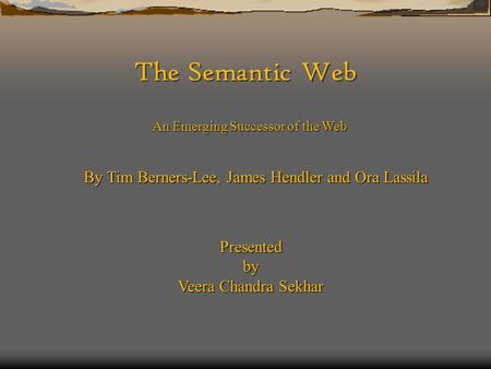 The Semantic Web An Emerging Successor of the Web By Tim Berners-Lee, James Hendler and Ora Lassila Presentedby Veera Chandra Sekhar.