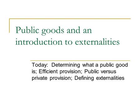 Public goods and an introduction to externalities Today: Determining what a public good is; Efficient provision; Public versus private provision; Defining.