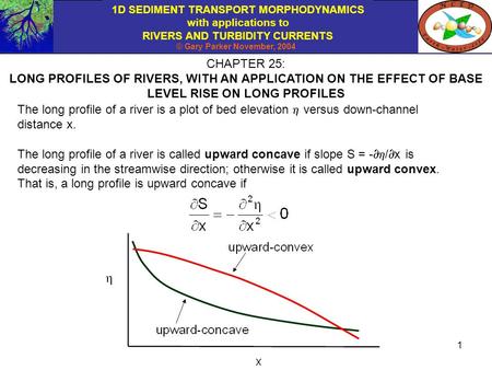 1D SEDIMENT TRANSPORT MORPHODYNAMICS with applications to RIVERS AND TURBIDITY CURRENTS © Gary Parker November, 2004 1 CHAPTER 25: LONG PROFILES OF RIVERS,