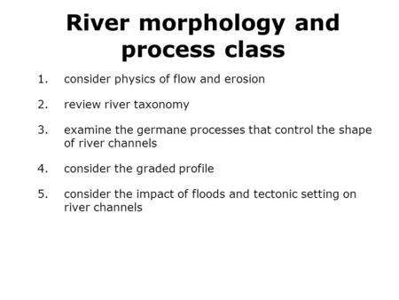 River morphology and process class 1.consider physics of flow and erosion 2.review river taxonomy 3.examine the germane processes that control the shape.