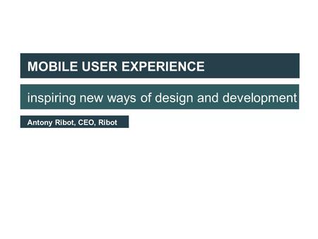 First of all, some context MOBILE USER EXPERIENCE inspiring new ways of design and development Antony Ribot, CEO, Ribot.