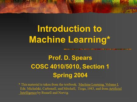 Introduction to Machine Learning* Prof. D. Spears COSC 4010/5010, Section 1 Spring 2004 * This material is taken from the textbook, Machine Learning, Volume.