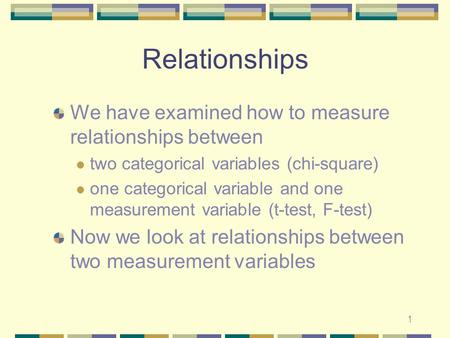 1 Relationships We have examined how to measure relationships between two categorical variables (chi-square) one categorical variable and one measurement.