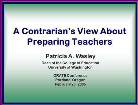 A Contrarian’s View About Preparing Teachers Dean of the College of Education University of Washington Patricia A. Wasley ORATE Conference Portland, Oregon.