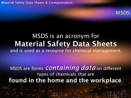 Material Safety Data Sheets & Contamination MSDS MSDS is an acronym for Material Safety Data Sheets and is used as a resource for chemical management.
