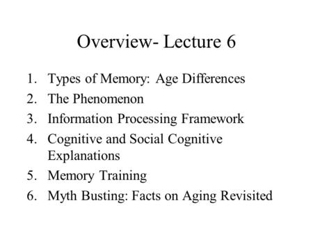Overview- Lecture 6 1.Types of Memory: Age Differences 2.The Phenomenon 3.Information Processing Framework 4.Cognitive and Social Cognitive Explanations.