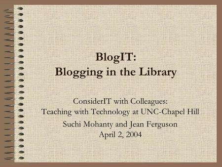 BlogIT: Blogging in the Library ConsiderIT with Colleagues: Teaching with Technology at UNC-Chapel Hill Suchi Mohanty and Jean Ferguson April 2, 2004.