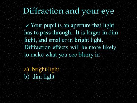 Diffraction and your eye  Your pupil is an aperture that light has to pass through. It is larger in dim light, and smaller in bright light. Diffraction.