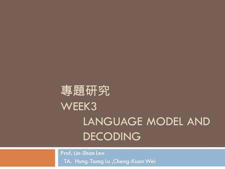 專題研究 WEEK3 LANGUAGE MODEL AND DECODING Prof. Lin-Shan Lee TA. Hung-Tsung Lu,Cheng-Kuan Wei.