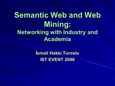 Semantic Web and Web Mining: Networking with Industry and Academia İsmail Hakkı Toroslu IST EVENT 2006.