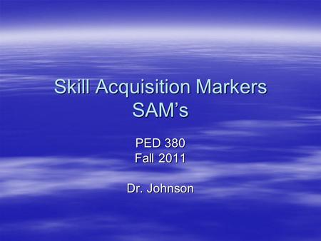 Skill Acquisition Markers SAM’s PED 380 Fall 2011 Dr. Johnson.