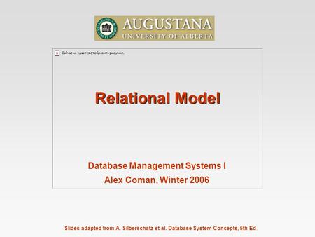 Slides adapted from A. Silberschatz et al. Database System Concepts, 5th Ed. Relational Model Database Management Systems I Alex Coman, Winter 2006.