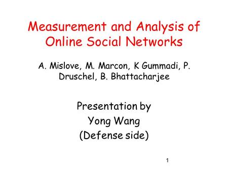 1 Measurement and Analysis of Online Social Networks A. Mislove, M. Marcon, K Gummadi, P. Druschel, B. Bhattacharjee Presentation by Yong Wang (Defense.