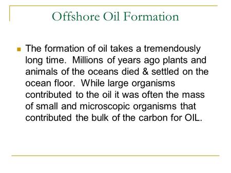 Offshore Oil Formation The formation of oil takes a tremendously long time. Millions of years ago plants and animals of the oceans died & settled on the.