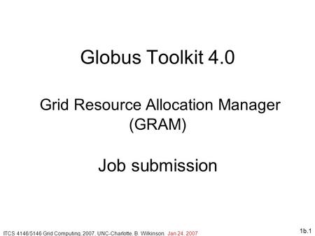 1b.1 Globus Toolkit 4.0 Grid Resource Allocation Manager (GRAM) Job submission ITCS 4146/5146 Grid Computing, 2007, UNC-Charlotte, B. Wilkinson. Jan 24,