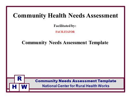 Facilitated by: FACILITATOR Community Needs Assessment Template Community Health Needs Assessment R National Center for Rural Health Works Community Needs.