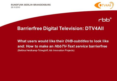 28.10.2010 1 28.10.2010 Barrierfree Digital Television: DTV4All What users would like their DVB-subtitles to look like and: How to make an HbbTV-Text service.
