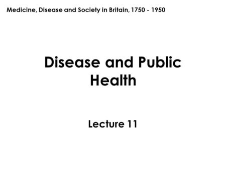 Disease and Public Health Lecture 11 Medicine, Disease and Society in Britain, 1750 - 1950.