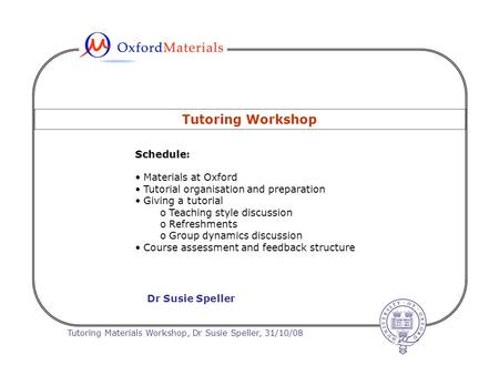 Tutoring Materials Workshop, Dr Susie Speller, 31/10/08 Tutoring Workshop Schedule Schedule: Materials at Oxford Tutorial organisation and preparation.