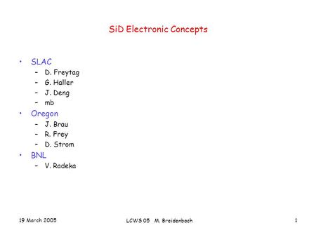 19 March 2005 LCWS 05 M. Breidenbach 1 SiD Electronic Concepts SLAC –D. Freytag –G. Haller –J. Deng –mb Oregon –J. Brau –R. Frey –D. Strom BNL –V. Radeka.