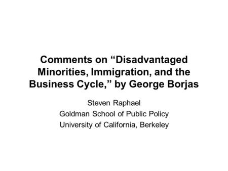 Comments on “Disadvantaged Minorities, Immigration, and the Business Cycle,” by George Borjas Steven Raphael Goldman School of Public Policy University.