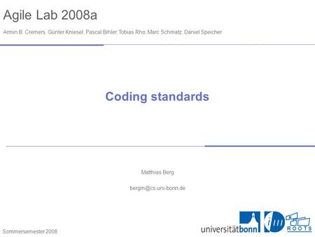 Agile Lab 2008a Armin B. Cremers, Günter Kniesel, Pascal Bihler, Tobias Rho, Marc Schmatz, Daniel Speicher Sommersemester 2008 R O O T S Coding standards.