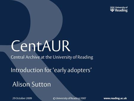 © University of Reading 2007 www.reading.ac.uk 29 October 2009 CentAUR Central Archive at the University of Reading Introduction for ‘early adopters’ Alison.